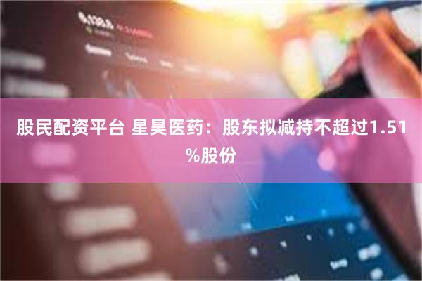 股民配资平台 星昊医药：股东拟减持不超过1.51%股份