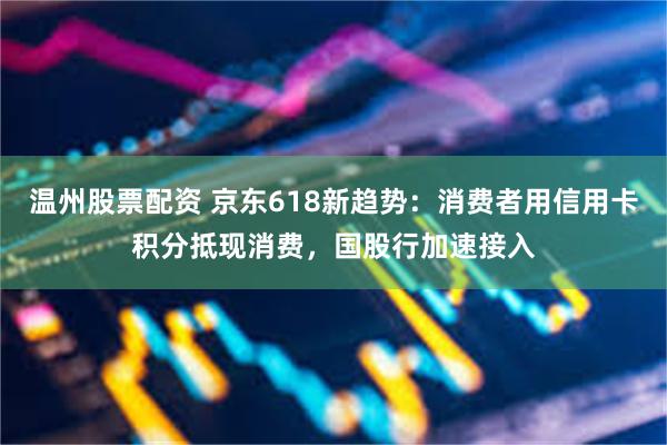 温州股票配资 京东618新趋势：消费者用信用卡积分抵现消费，国股行加速接入
