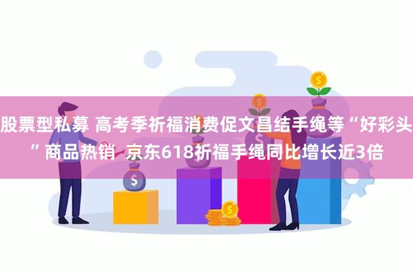 股票型私募 高考季祈福消费促文昌结手绳等“好彩头”商品热销  京东618祈福手绳同比增长近3倍
