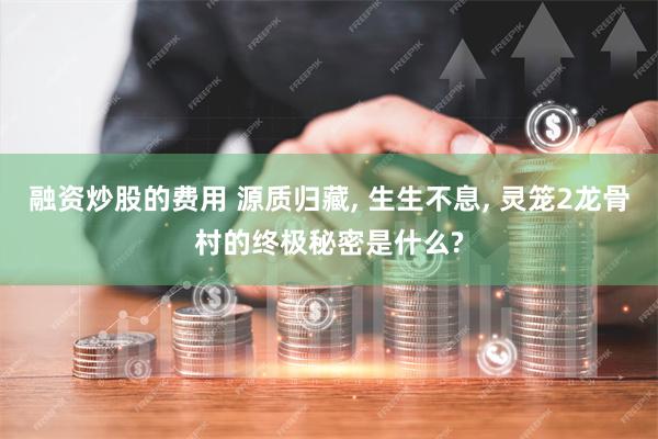 融资炒股的费用 源质归藏, 生生不息, 灵笼2龙骨村的终极秘密是什么?