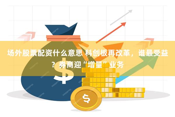 场外股票配资什么意思 科创板再改革，谁最受益？券商迎“增量”业务