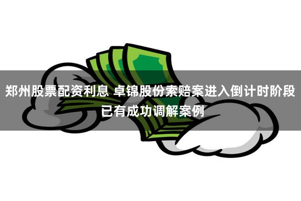 郑州股票配资利息 卓锦股份索赔案进入倒计时阶段 已有成功调解案例