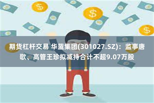 期货杠杆交易 华蓝集团(301027.SZ)：监事唐歌、高管王珍拟减持合计不超9.07万股