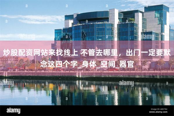 炒股配资网站来找线上 不管去哪里，出门一定要默念这四个字_身体_空间_器官