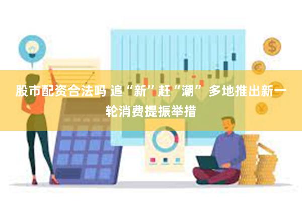 股市配资合法吗 追“新”赶“潮” 多地推出新一轮消费提振举措