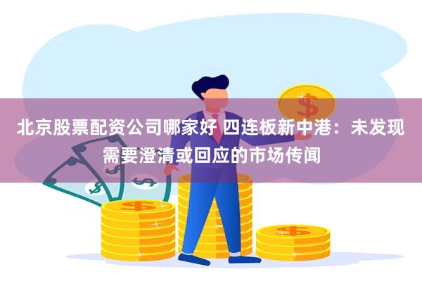 北京股票配资公司哪家好 四连板新中港：未发现需要澄清或回应的市场传闻