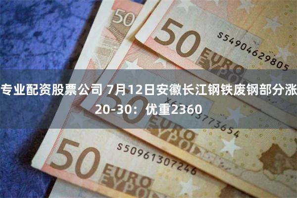 专业配资股票公司 7月12日安徽长江钢铁废钢部分涨20-30：优重2360