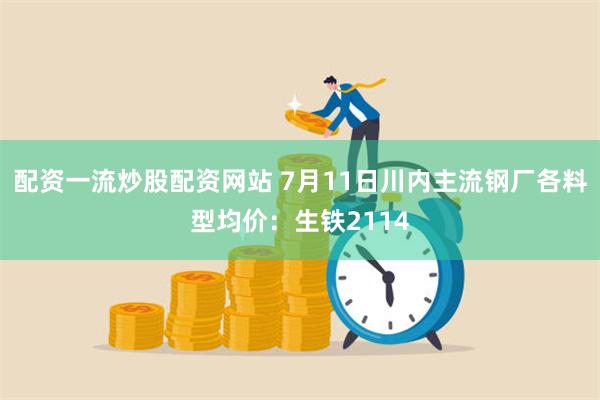 配资一流炒股配资网站 7月11日川内主流钢厂各料型均价：生铁2114