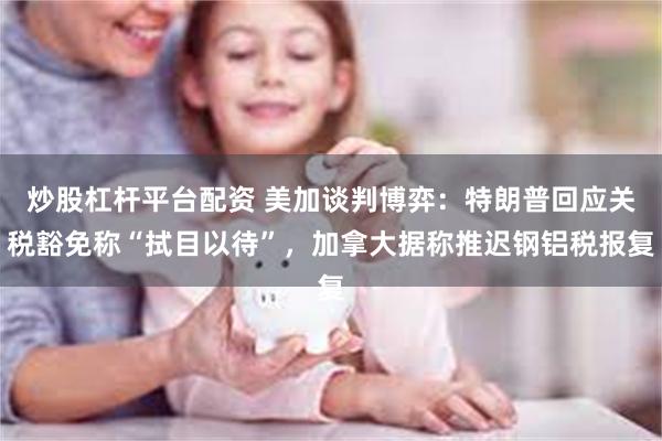 炒股杠杆平台配资 美加谈判博弈：特朗普回应关税豁免称“拭目以待”，加拿大据称推迟钢铝税报复