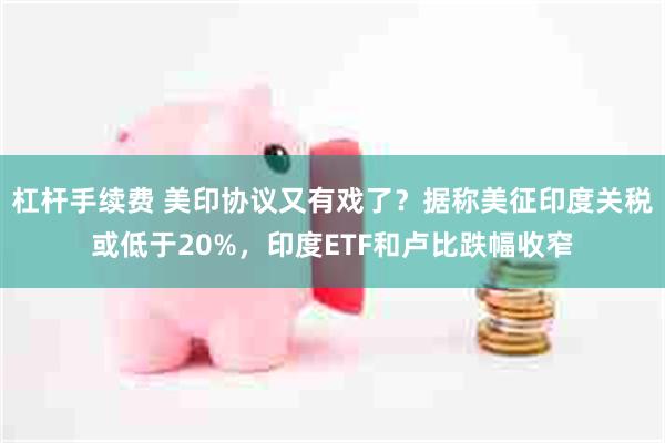 杠杆手续费 美印协议又有戏了？据称美征印度关税或低于20%，印度ETF和卢比跌幅收窄