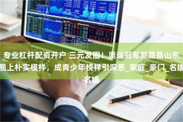 专业杠杆配资开户 三元发圈！奥运冠军郭晶晶山东舰上朴实模样，成青少年榜样引深思_家庭_豪门_名媛