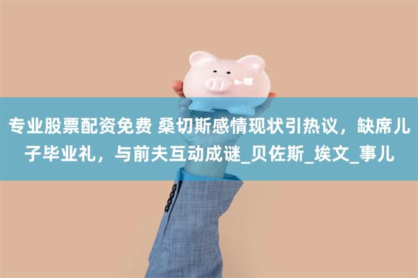 专业股票配资免费 桑切斯感情现状引热议，缺席儿子毕业礼，与前夫互动成谜_贝佐斯_埃文_事儿