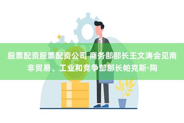 股票配资股票配资公司 商务部部长王文涛会见南非贸易、工业和竞争部部长帕克斯·陶