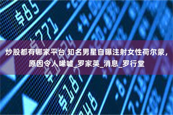 炒股都有哪家平台 知名男星自曝注射女性荷尔蒙，原因令人唏嘘_罗家英_消息_罗行堂