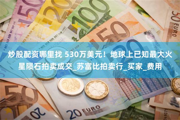 炒股配资哪里找 530万美元！地球上已知最大火星陨石拍卖成交_苏富比拍卖行_买家_费用