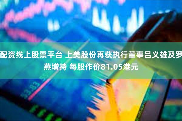 配资线上股票平台 上美股份再获执行董事吕义雄及罗燕增持 每股作价81.05港元