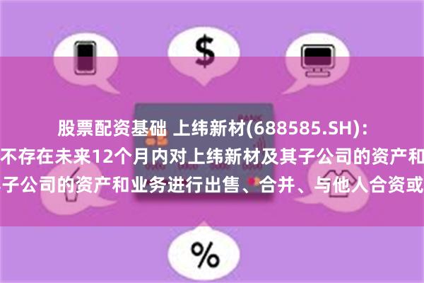 股票配资基础 上纬新材(688585.SH)：智元恒岳和致远新创合伙不存在未来12个月内对上纬新材及其子公司的资产和业务进行出售、合并、与他人合资或合作的计划