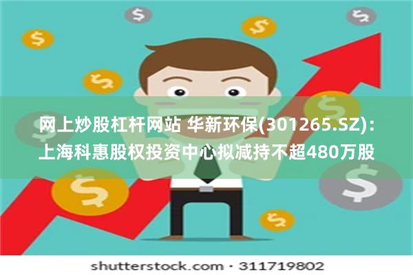 网上炒股杠杆网站 华新环保(301265.SZ)：上海科惠股权投资中心拟减持不超480万股