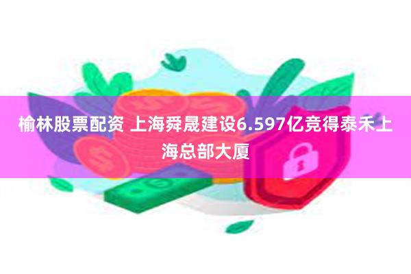 榆林股票配资 上海舜晟建设6.597亿竞得泰禾上海总部大厦