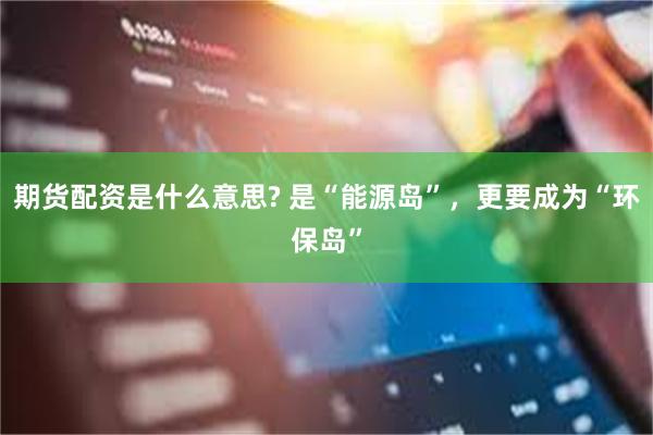 期货配资是什么意思? 是“能源岛”，更要成为“环保岛”