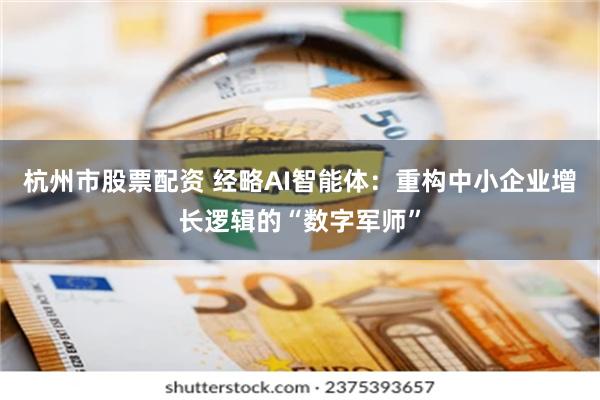 杭州市股票配资 经略AI智能体：重构中小企业增长逻辑的“数字军师”