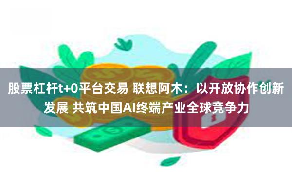 股票杠杆t+0平台交易 联想阿木：以开放协作创新发展 共筑中国AI终端产业全球竞争力