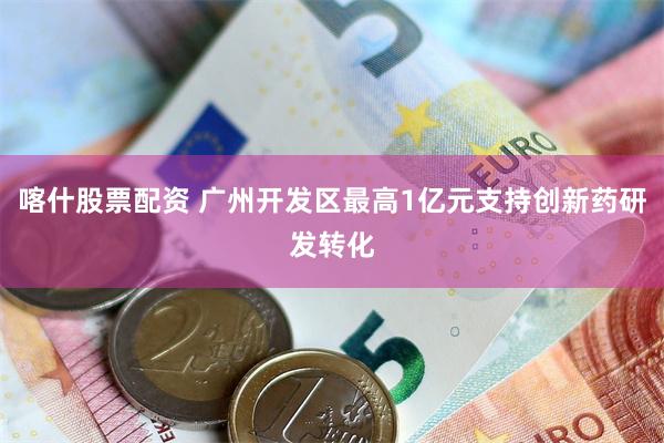 喀什股票配资 广州开发区最高1亿元支持创新药研发转化