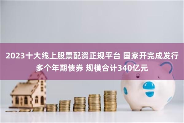2023十大线上股票配资正规平台 国家开完成发行多个年期债券 规模合计340亿元