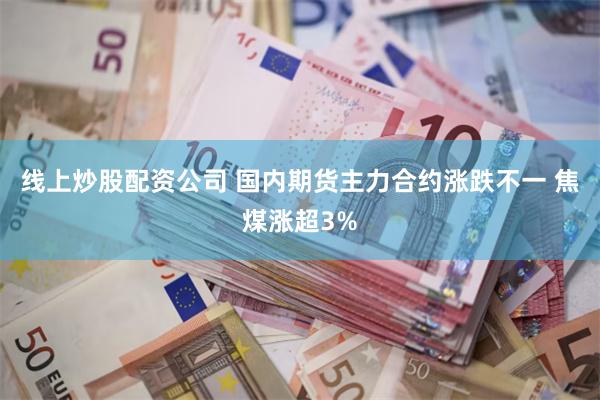 线上炒股配资公司 国内期货主力合约涨跌不一 焦煤涨超3%