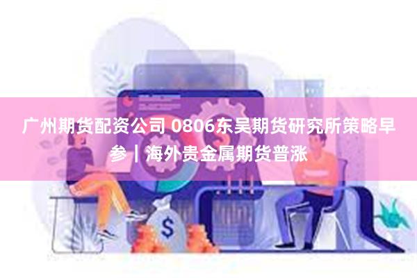 广州期货配资公司 0806东吴期货研究所策略早参｜海外贵金属期货普涨