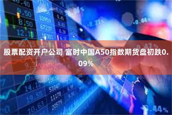 股票配资开户公司 富时中国A50指数期货盘初跌0.09%