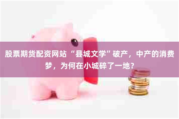 股票期货配资网站 “县城文学”破产，中产的消费梦，为何在小城碎了一地？