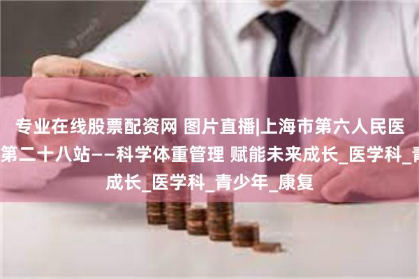 专业在线股票配资网 图片直播|上海市第六人民医院文化之旅第二十八站——科学体重管理 赋能未来成长_医学科_青少年_康复