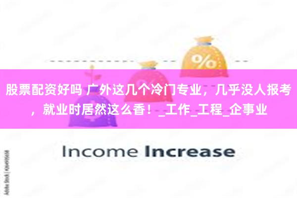 股票配资好吗 广外这几个冷门专业，几乎没人报考，就业时居然这么香！_工作_工程_企事业