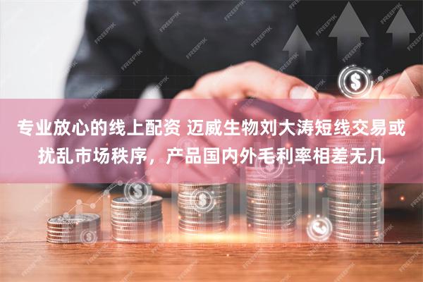 专业放心的线上配资 迈威生物刘大涛短线交易或扰乱市场秩序，产品国内外毛利率相差无几