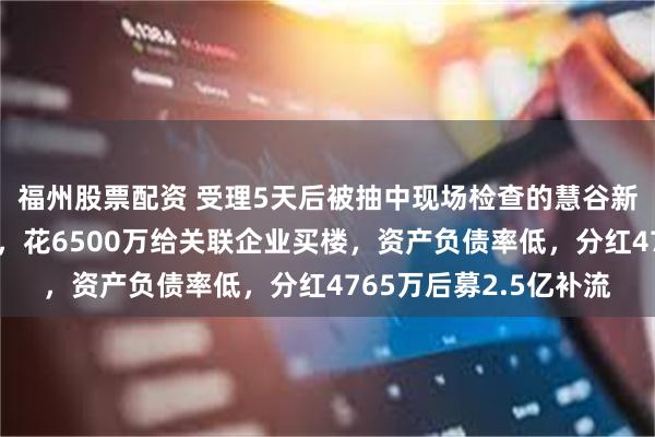 福州股票配资 受理5天后被抽中现场检查的慧谷新材：与中信证券对赌，花6500万给关联企业买楼，资产负债率低，分红4765万后募2.5亿补流