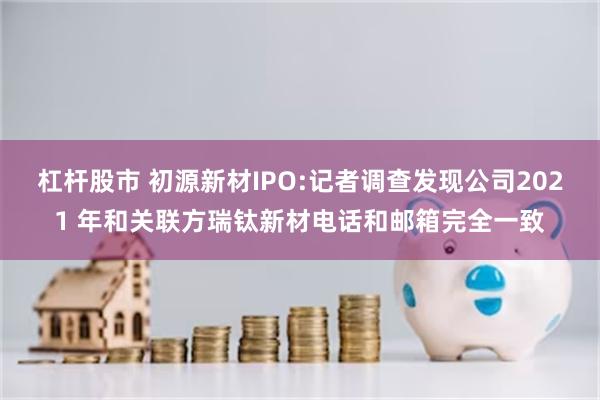 杠杆股市 初源新材IPO:记者调查发现公司2021 年和关联方瑞钛新材电话和邮箱完全一致