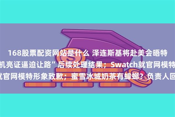 168股票配资网站是什么 泽连斯基将赴美会晤特朗普；官方通报“女司机亮证逼迫让路”后续处理结果；Swatch就官网模特形象致歉；蜜雪冰城奶茶有蟑螂？负责人回应丨每经早参