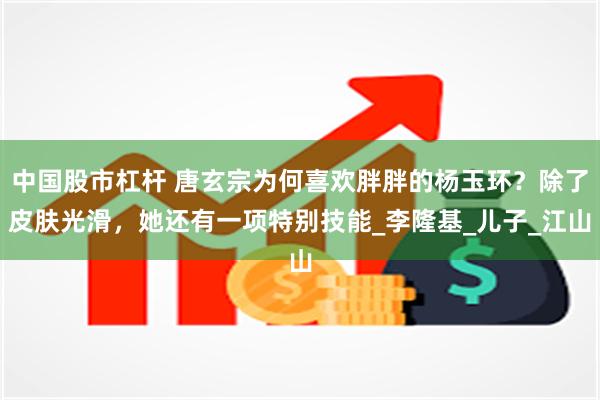 中国股市杠杆 唐玄宗为何喜欢胖胖的杨玉环？除了皮肤光滑，她还有一项特别技能_李隆基_儿子_江山