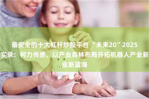 最安全的十大杠杆炒股平台 “未来20”2025调研实录：柯力传感，以产业森林布局开拓机器人产业新蓝海