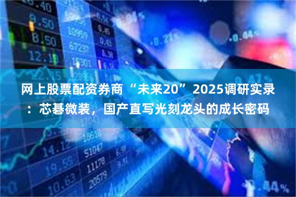 网上股票配资券商 “未来20” 2025调研实录:芯碁微装,国产直写光刻龙头的成长密码