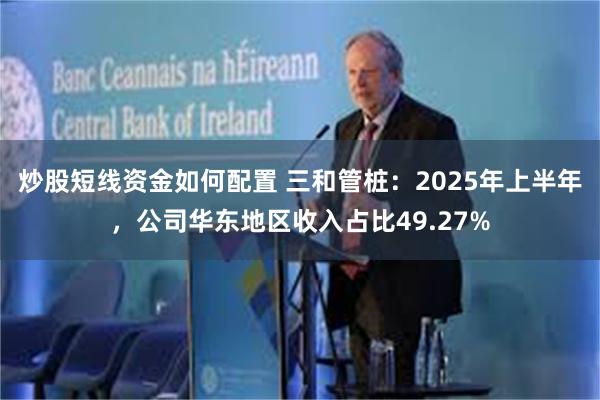 炒股短线资金如何配置 三和管桩：2025年上半年，公司华东地区收入占比49.27%