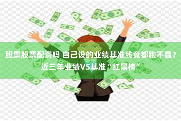 股票股票配资吗 自己设的业绩基准线竟都跑不赢？近三年业绩VS基准“红黑榜”