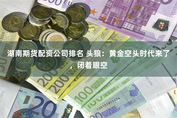 湖南期货配资公司排名 头狼：黄金空头时代来了，闭着眼空