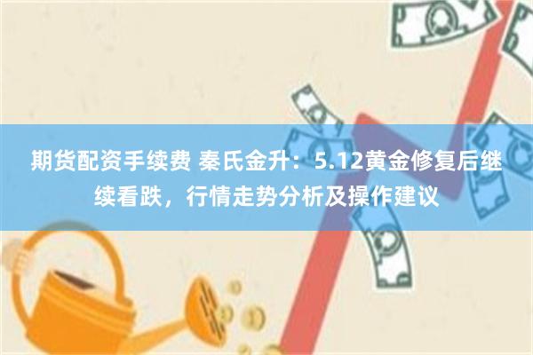 期货配资手续费 秦氏金升：5.12黄金修复后继续看跌，行情走势分析及操作建议