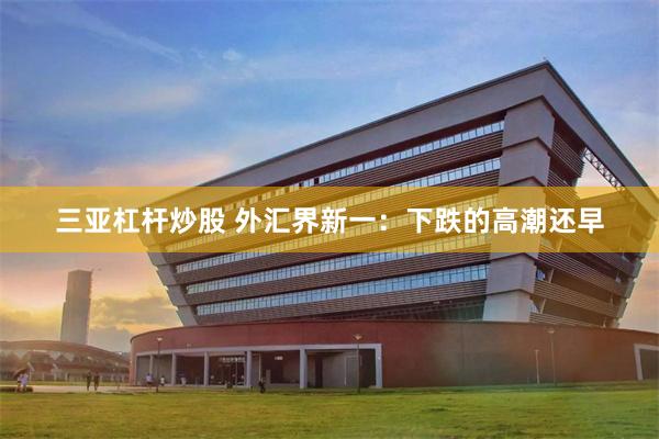 三亚杠杆炒股 外汇界新一：下跌的高潮还早