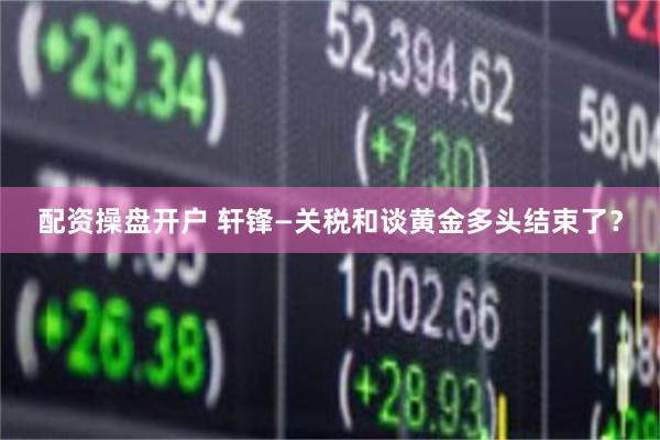 配资操盘开户 轩锋—关税和谈黄金多头结束了？