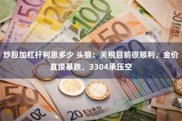 炒股加杠杆利息多少 头狼：关税目前很顺利，金价直接暴跌，3304承压空
