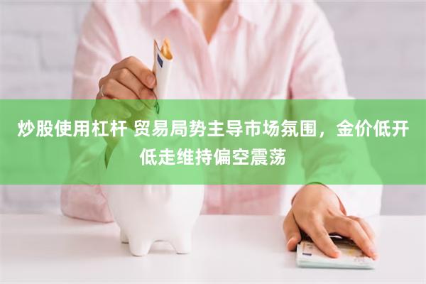 炒股使用杠杆 贸易局势主导市场氛围，金价低开低走维持偏空震荡