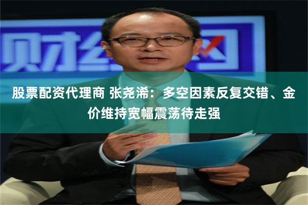 股票配资代理商 张尧浠：多空因素反复交错、金价维持宽幅震荡待走强